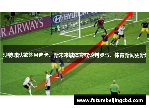 沙特球队欲签恩迪卡，新未来城体育或谈判罗马，体育新闻更新!